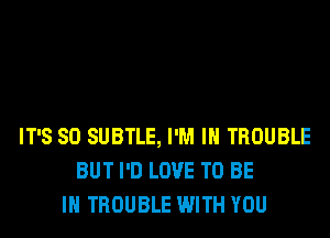 IT'S SO SUBTLE, I'M IN TROUBLE
BUT I'D LOVE TO BE
IN TROUBLE WITH YOU
