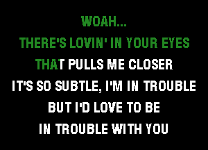WOAH...

THERE'S LOVIH' IN YOUR EYES
THAT PU LLS ME CLOSER
IT'S SO SUBTLE, I'M IN TROUBLE
BUT I'D LOVE TO BE
IN TROUBLE WITH YOU