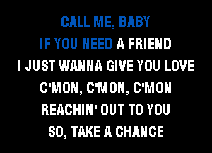 CALL ME, BABY
IF YOU NEED A FRIEND
I JUST WANNA GIVE YOU LOVE
C'MOH, C'MOH, C'MOH
REACHIH' OUT TO YOU
SO, TAKE A CHANCE