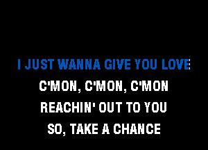I JUST WANNA GIVE YOU LOVE
C'MOH, C'MOH, C'MOH
REACHIH' OUT TO YOU

SO, TAKE A CHANCE