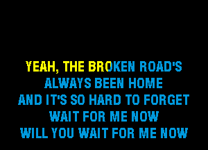 YEAH, THE BROKEN ROAD'S
ALWAYS BEEN HOME
AND IT'S SO HARD TO FORGET
WAIT FOR ME NOW
WILL YOU WAIT FOR ME NOW