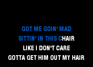 GOT ME GOIH' MAD
SITTIH' IN THIS CHAIR
LIKE I DON'T CARE
GOTTA GET HIM OUT MY HAIR