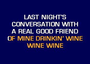 LAST NIGHTS
CONVERSATION WITH
A REAL GOOD FRIEND

OF MINE DRINKIN' WINE
WINE WINE