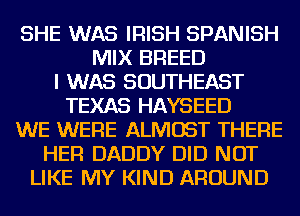 SHE WAS IRISH SPANISH
MIX BREED
I WAS SOUTHEAST
TEXAS HAYSEED
WE WERE ALMOST THERE
HER DADDY DID NOT
LIKE MY KIND AROUND
