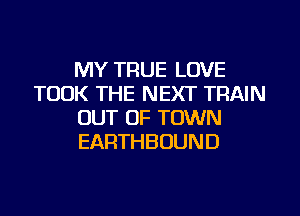 MY TRUE LOVE
TOOK THE NEXT TRAIN
OUT OF TOWN
EARTHBOUND