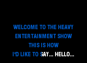 WELCOME TO THE HEAVY
ENTERTAINMENT SHOW
THIS IS HOW
I'D LIKE TO SAY... HELLO...