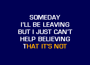 SOMEDAY
I'LL BE LEAVING
BUT I JUST CAN'T

HELP BELIEVING
THAT IT'S NOT