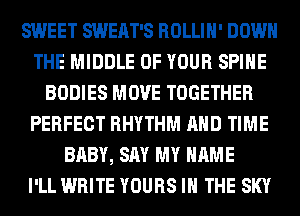 SWEET SWEAT'S ROLLIH' DOWN
THE MIDDLE OF YOUR SPIHE
BODIES MOVE TOGETHER
PERFECT RHYTHM AND TIME
BABY, SAY MY NAME
I'LL WRITE YOURS IN THE SKY