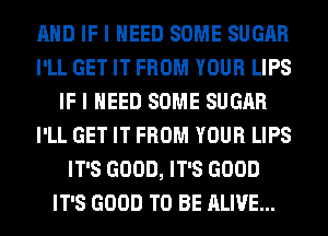 AND IF I NEED SOME SUGAR
I'LL GET IT FROM YOUR LIPS
IF I NEED SOME SUGAR
I'LL GET IT FROM YOUR LIPS
IT'S GOOD, IT'S GOOD
IT'S GOOD TO BE ALIVE...
