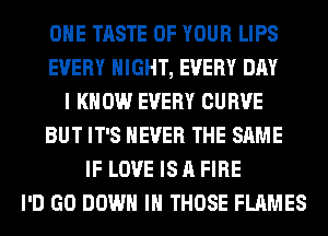 OHE TASTE OF YOUR LIPS
EVERY NIGHT, EVERY DAY
I KNOW EVERY CURVE
BUT IT'S NEVER THE SAME
IF LOVE IS A FIRE
I'D GO DOWN IN THOSE FLAMES