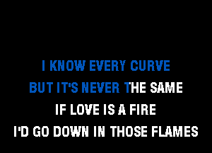 I KNOW EVERY CURVE
BUT IT'S NEVER THE SAME
IF LOVE IS A FIRE
I'D GO DOWN IN THOSE FLAMES
