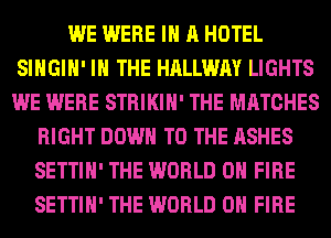 WE WERE IN A HOTEL
SIHGIH' IN THE HALLWAY LIGHTS
WE WERE STRIKIH' THE MATCHES

RIGHT DOWN TO THE ASHES
SETTIH' THE WORLD 0 FIRE
SETTIH' THE WORLD 0 FIRE