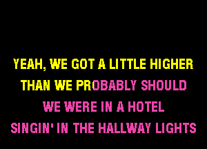 YEAH, WE GOT A LITTLE HIGHER
THAN WE PROBABLY SHOULD
WE WERE IN A HOTEL
SIHGIH' IN THE HALLWAY LIGHTS