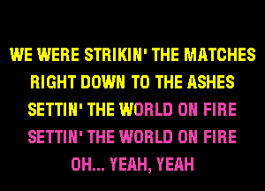 WE WERE STRIKIH' THE MATCHES
RIGHT DOWN TO THE ASHES
SETTIH' THE WORLD 0 FIRE
SETTIH' THE WORLD 0 FIRE

OH... YEAH, YEAH