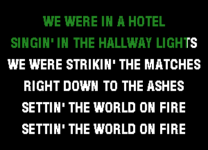 WE WERE IN A HOTEL
SIHGIH' IN THE HALLWAY LIGHTS
WE WERE STRIKIH' THE MATCHES

RIGHT DOWN TO THE ASHES
SETTIH' THE WORLD 0 FIRE
SETTIH' THE WORLD 0 FIRE