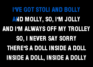 I'VE GOT STOLI AHD BOLLY
AHD MOLLY, SO, I'M JOLLY
AND I'M ALWAYS OFF MY TROLLEY
SO, I NEVER SAY SORRY
THERE'S A DOLL INSIDE A DOLL
INSIDE A DOLL, INSIDE A DOLLY