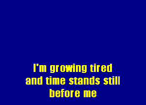 I'm growing tired
and time stands still
before me