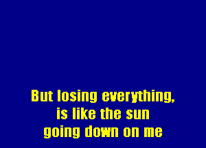 But losing everything.
is like the sun
going down on me