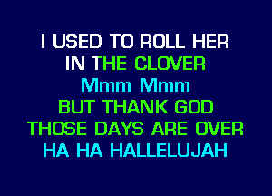 I USED TO ROLL HER
IN THE CLOVER
Mmm Mmm
BUT THANK GOD
THOSE DAYS ARE OVER
HA HA HALLELUJAH