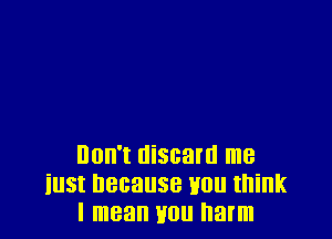 Don't discard me
iust because tmu think
I mean you harm
