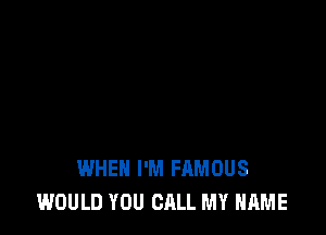 WHEN I'M FAMOUS
WOULD YOU CALL MY NAME