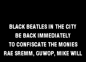 BLACK BEATLES IN THE CITY
BE BACK IMMEDIATELY
T0 COHFISCATE THE MOHIES
RAE SREMM, GUWOP, MIKE WILL