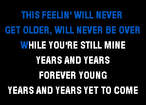 THIS FEELIH' WILL NEVER
GET OLDER, WILL NEVER BE OVER
WHILE YOU'RE STILL MINE
YEARS AND YEARS
FOREVER YOUNG
YEARS AND YEARS YET TO COME