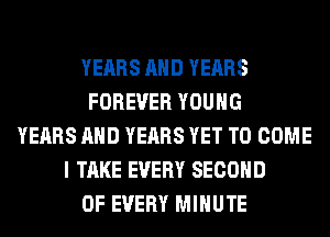 YEARS AND YEARS
FOREVER YOUNG
YEARS AND YEARS YET TO COME
I TAKE EVERY SECOND
OF EVERY MINUTE