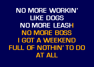 NO MORE WURKIN'
LIKE DOGS
NO MORE LEASH
NO MORE BOSS
I GOT A WEEKEND
FULL OF NOTHIN' TO DO
AT ALL