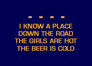 I KNOW A PLACE
DOWN THE ROAD
THE GIRLS ARE HOT
THE BEER IS COLD

g