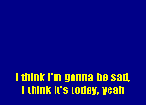 I think I'm gonna be sad,
I think it's today. wean