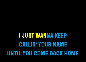 I JUST WANNA KEEP
CALLIH' YOUR NAME
UNTIL YOU COME BACK HOME