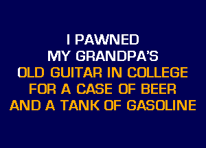 I PAWNED
MY GRANDPA'S
OLD GUITAR IN COLLEGE
FOR A CASE OF BEER
AND A TANK OF GASOLINE