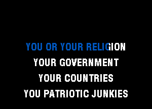 YOU OR YOUR RELIGION
YOUR GOVERNMENT
YOUR COUNTRIES
YOU PATRIOTIC JUHKIES