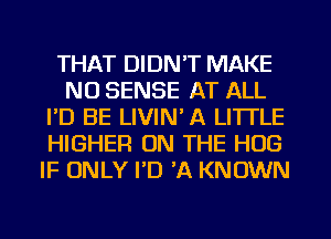 THAT DIDN'T MAKE
NO SENSE AT ALL
I'D BE LIVIN' A LITTLE
HIGHER ON THE HUG
IF ONLY I'D 'A KNOWN