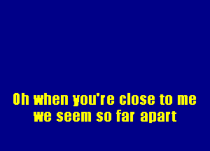 on when Hou're close to me
we seem so far anart