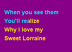 When you see them
You'll realize

Why I love my
Sweet Lorraine