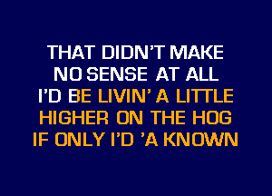 THAT DIDN'T MAKE
NO SENSE AT ALL
I'D BE LIVIN' A LITTLE
HIGHER ON THE HUG
IF ONLY I'D 'A KNOWN