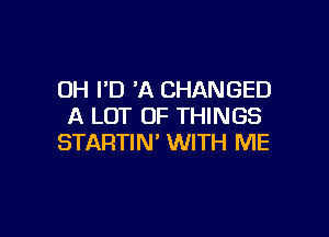 0H I'D 'A CHANGED
A LOT OF THINGS

STARTIN' WITH ME