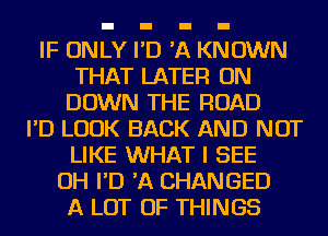 IF ONLY I'D 'A KNOWN
THAT LATER ON
DOWN THE ROAD
I'D LOOK BACK AND NOT
LIKE WHAT I SEE
OH I'D 'A CHANGED
A LOT OF THINGS