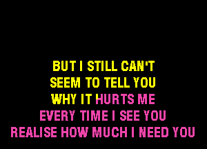 BUT I STILL CAN'T
SEEM TO TELL YOU
WHY IT HURTS ME
EVERY TIME I SEE YOU
REALISE HOW MUCH I NEED YOU