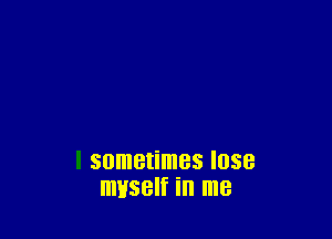 sometimes lose
myself in me