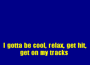I gotta be cool, relax. get hit.
get on m tracks