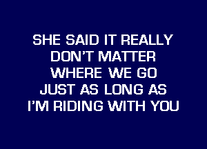 SHE SAID IT REALLY
DON'T MATTER
WHERE WE GO

JUST AS LONG AS

I'M RIDING WITH YOU