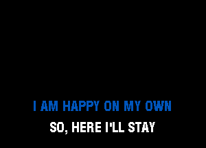 I AM HAPPY ON MY OWN
SO, HERE I'LL STAY