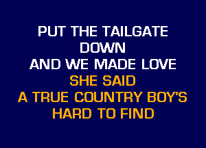 PUT THE TAILGATE
DOWN
AND WE MADE LOVE
SHE SAID
A TRUE COUNTRY BOYS
HARD TO FIND