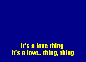 It's a love thing
It's a IOUB.. thing. thing