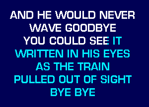 AND HE WOULD NEVER
WAVE GOODBYE
YOU COULD SEE IT
WRITTEN IN HIS EYES
AS THE TRAIN
PULLED OUT OF SIGHT
BYE BYE