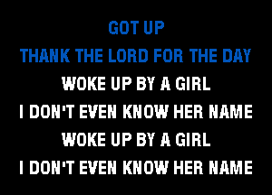 GOT UP
THANK THE LORD FOR THE DAY
WOKE UP BY A GIRL
I DON'T EVEN KNOW HER NAME
WOKE UP BY A GIRL
I DON'T EVEN KNOW HER NAME