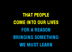 THAT PEOPLE
COME INTO OUR LIVES
FOR A REASON
BRINGING SOMETHING

WE MUST LEARN l